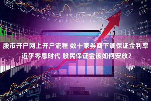 股市开户网上开户流程 数十家券商下调保证金利率 近乎零息时代 股民保证金该如何安放？