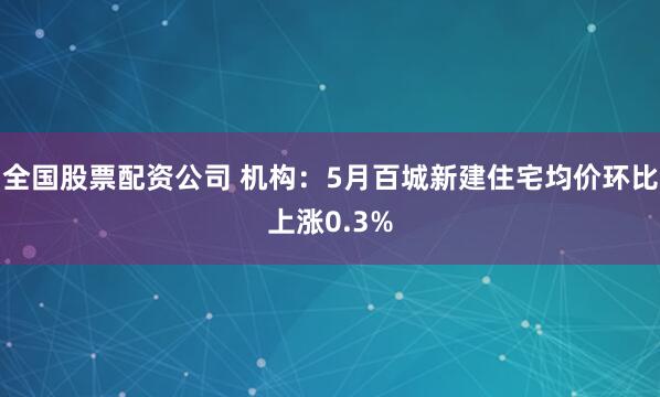 全国股票配资公司 机构：5月百城新建住宅均价环比上涨0.3%