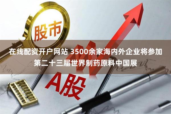 在线配资开户网站 3500余家海内外企业将参加第二十三届世界制药原料中国展