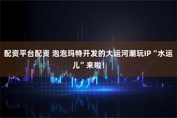 配资平台配资 泡泡玛特开发的大运河潮玩IP“水运儿”来啦！