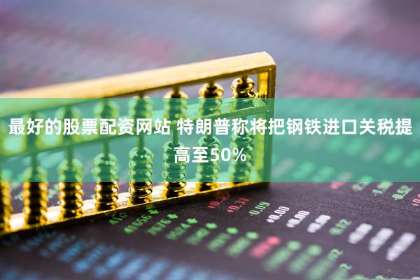 最好的股票配资网站 特朗普称将把钢铁进口关税提高至50%