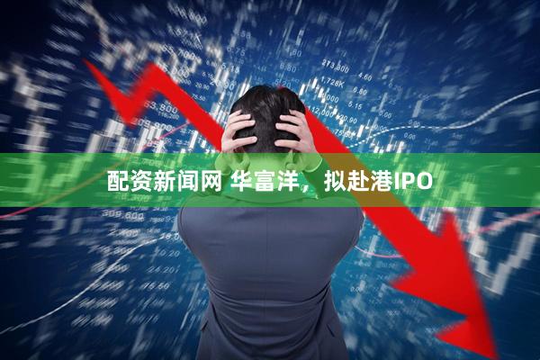 配资新闻网 华富洋，拟赴港IPO