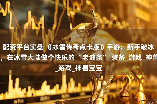 配资平台实盘 《冰雪传奇点卡版》手游：新手破冰指南 ，在冰雪大陆做个快乐的 “老油条”_装备_游戏_神兽宝宝