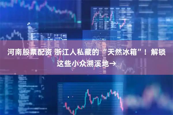 河南股票配资 浙江人私藏的 “天然冰箱”！解锁这些小众溯溪地→